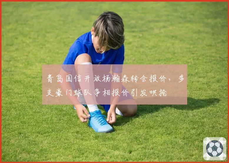 青岛国信开放杨瀚森转会报价，多支豪门球队争相报价引发哄抢