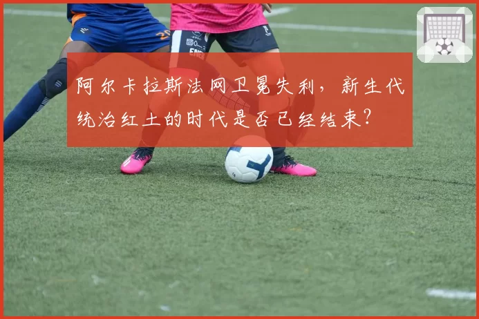 阿尔卡拉斯法网卫冕失利，新生代统治红土的时代是否已经结束？