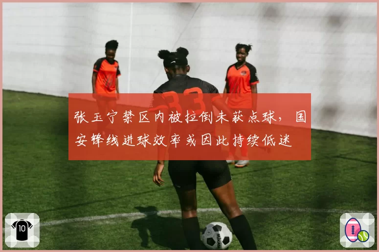 张玉宁禁区内被拉倒未获点球，国安锋线进球效率或因此持续低迷