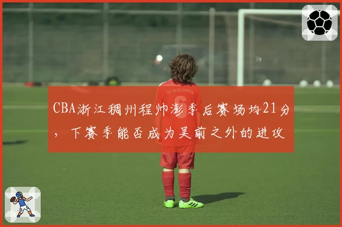 CBA浙江稠州程帅澎季后赛场均21分,下赛季能否成为吴前之外的进攻核心?