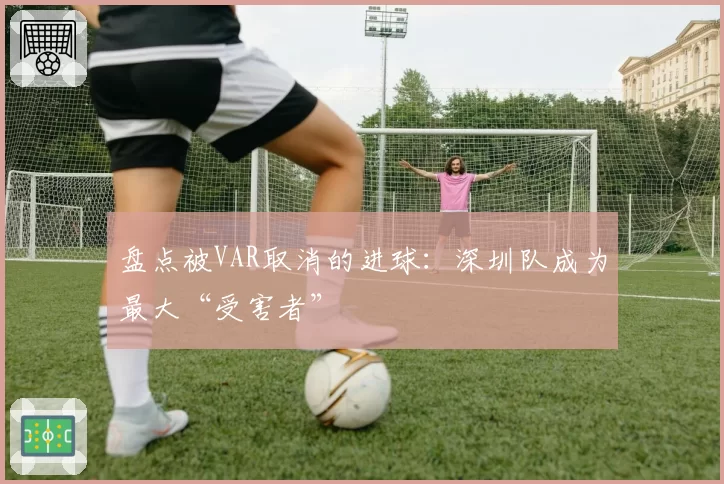 盘点被VAR取消的进球:深圳队成为最大“受害者”