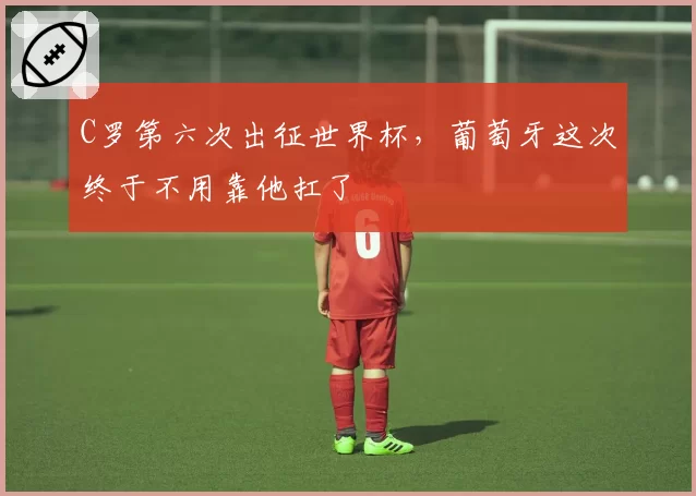 C罗第六次出征世界杯,葡萄牙这次终于不用靠他扛了