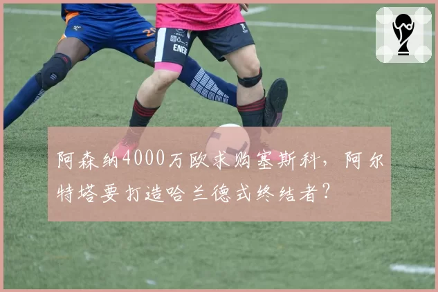 阿森纳4000万欧求购塞斯科，阿尔特塔要打造哈兰德式终结者？