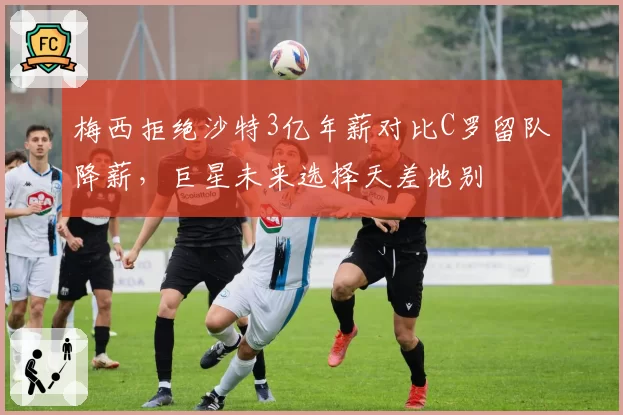 梅西拒绝沙特3亿年薪对比C罗留队降薪，巨星未来选择天差地别