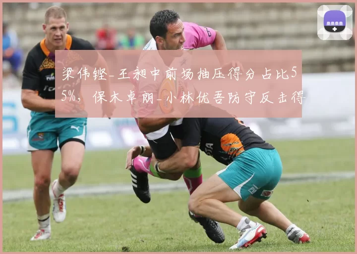 梁伟铿_王昶中前场抽压得分占比55%，保木卓朗_小林优吾防守反击得分率62%