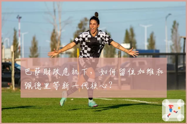 巴萨财政危机下，如何留住加维和佩德里等新一代核心？