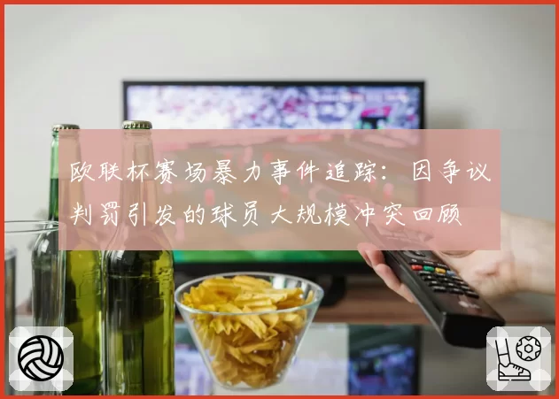 欧联杯赛场暴力事件追踪:因争议判罚引发的球员大规模冲突回顾