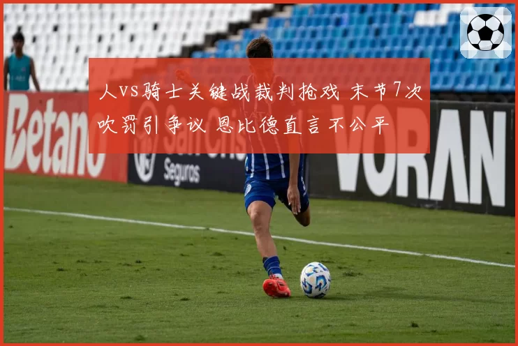 人vs骑士关键战裁判抢戏 末节7次吹罚引争议 恩比德直言不公平