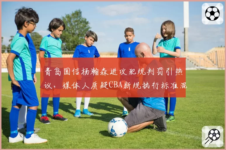 青岛国信杨瀚森进攻犯规判罚引热议，媒体人质疑CBA新规执行标准混乱