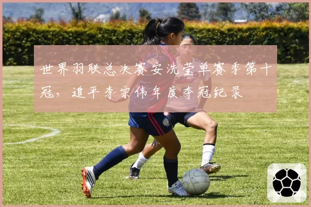 世界羽联总决赛安洗莹单赛季第十冠，追平李宗伟年度夺冠纪录