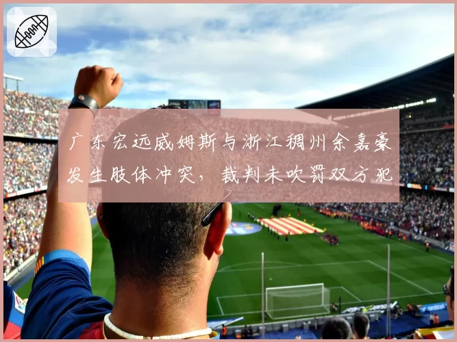 广东宏远威姆斯与浙江稠州余嘉豪发生肢体冲突，裁判未吹罚双方犯规