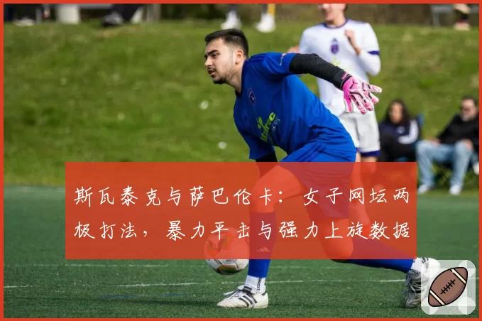斯瓦泰克与萨巴伦卡：女子网坛两极打法，暴力平击与强力上旋数据全解析