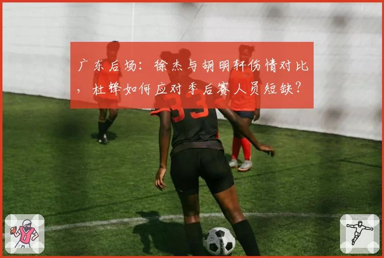 广东后场：徐杰与胡明轩伤情对比，杜锋如何应对季后赛人员短缺？