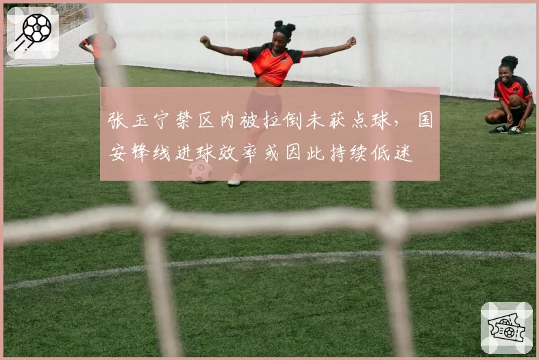 张玉宁禁区内被拉倒未获点球，国安锋线进球效率或因此持续低迷