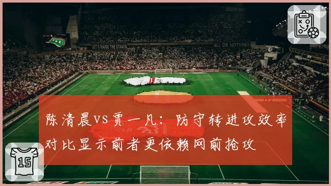 陈清晨vs贾一凡:防守转进攻效率对比显示前者更依赖网前抢攻