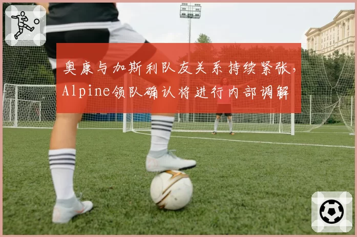 奥康与加斯利队友关系持续紧张，Alpine领队确认将进行内部调解