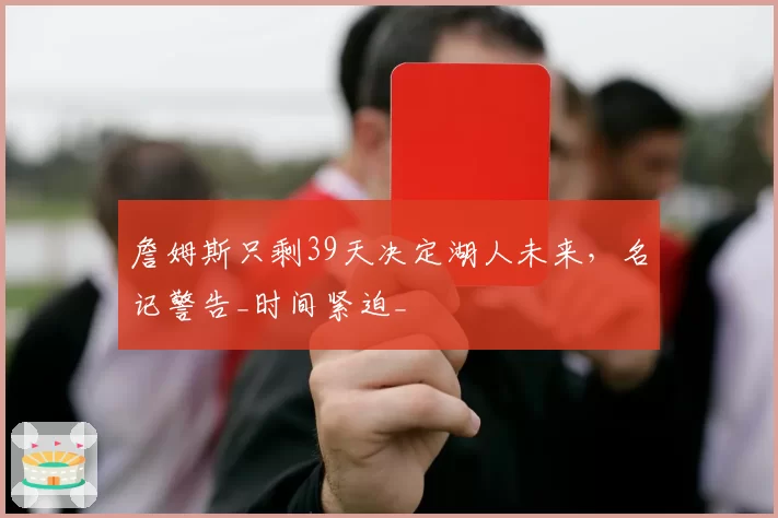 詹姆斯只剩39天决定湖人未来,名记警告_时间紧迫_