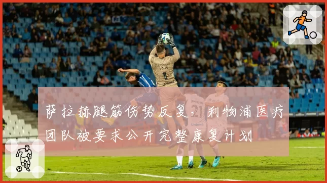 萨拉赫腿筋伤势反复,利物浦医疗团队被要求公开完整康复计划