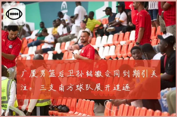 广厦男篮后卫孙铭徽合同到期引关注，三支南方球队展开追逐