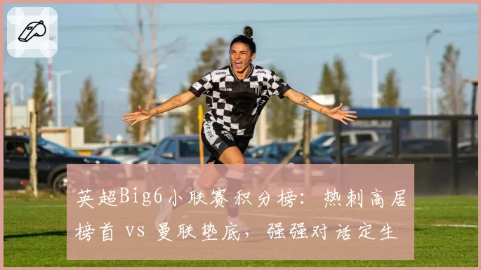 英超Big6小联赛积分榜:热刺高居榜首 vs 曼联垫底,强强对话定生死