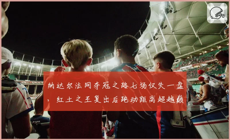 纳达尔法网夺冠之路七场仅失一盘，红土之王复出后跑动距离超越巅峰期数据