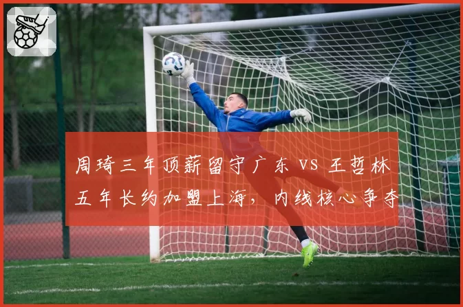 周琦三年顶薪留守广东 vs 王哲林五年长约加盟上海，内线核心争夺战分化联盟格局