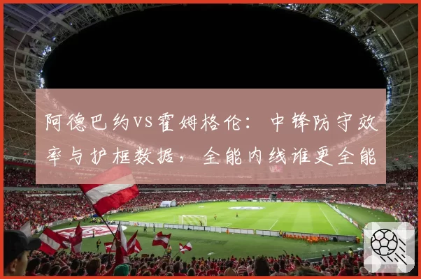 阿德巴约vs霍姆格伦：中锋防守效率与护框数据，全能内线谁更全能