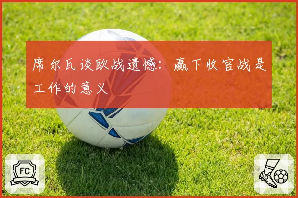 席尔瓦谈欧战遗憾:赢下收官战是工作的意义