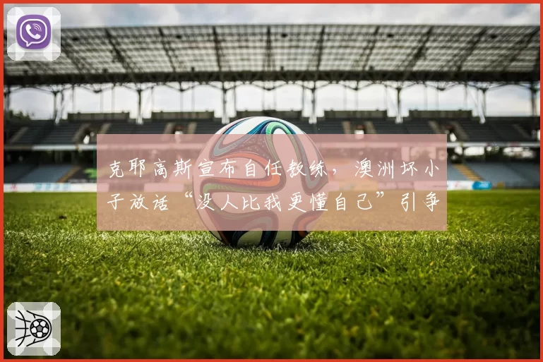 克耶高斯宣布自任教练，澳洲坏小子放话“没人比我更懂自己”引争议
