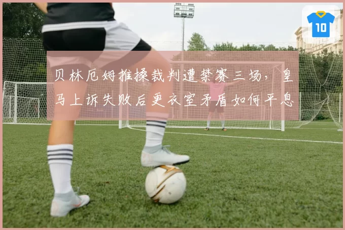 贝林厄姆推搡裁判遭禁赛三场,皇马上诉失败后更衣室矛盾如何平息?