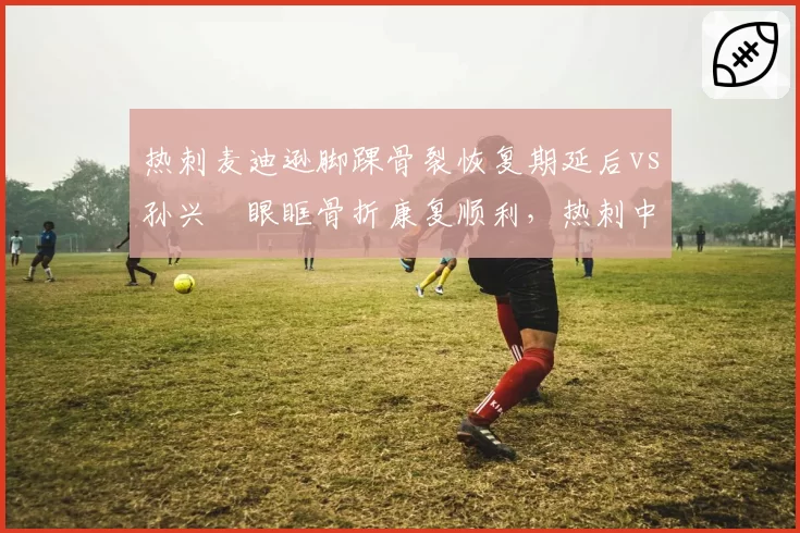 热刺麦迪逊脚踝骨裂恢复期延后vs孙兴慜眼眶骨折康复顺利，热刺中场核心恢复速度遭质疑