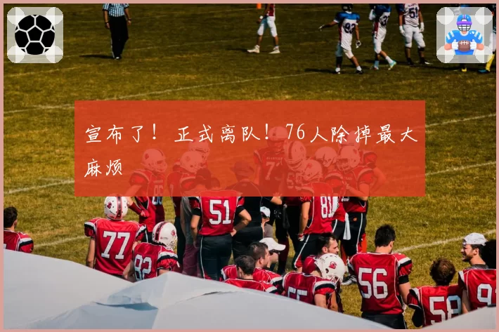 宣布了！正式离队！76人除掉最大麻烦