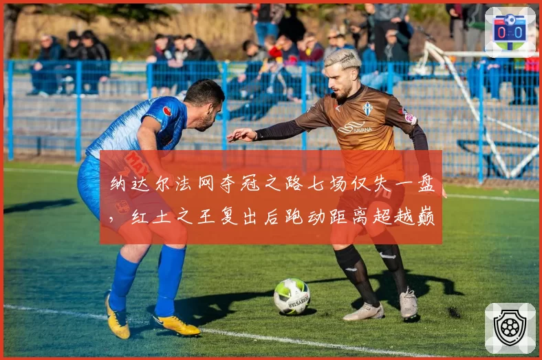 纳达尔法网夺冠之路七场仅失一盘，红土之王复出后跑动距离超越巅峰期数据