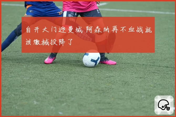 自开大门迎曼城 阿森纳再不血战就该缴械投降了