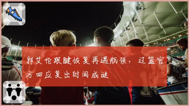 郭艾伦跟腱恢复再遇瓶颈,辽篮官方回应复出时间成谜