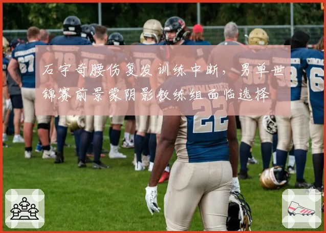 石宇奇腰伤复发训练中断，男单世锦赛前景蒙阴影教练组面临选择