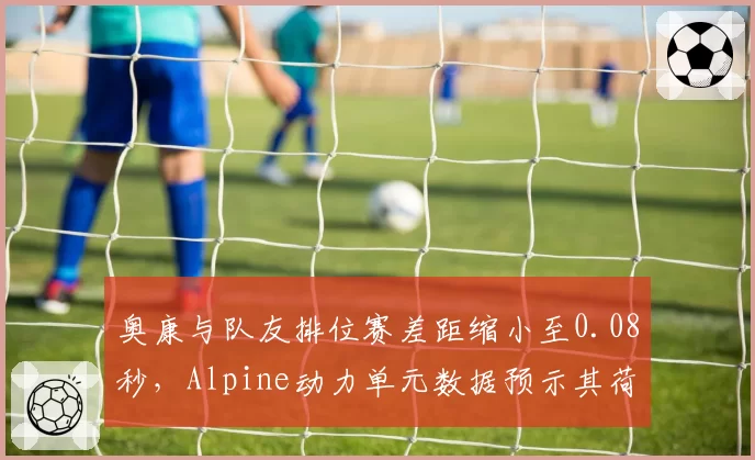 奥康与队友排位赛差距缩小至0.08秒，Alpine动力单元数据预示其荷兰站逆袭
