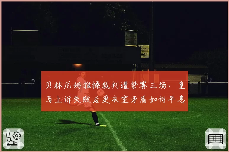 贝林厄姆推搡裁判遭禁赛三场,皇马上诉失败后更衣室矛盾如何平息?