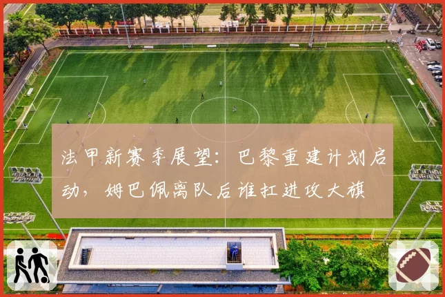 法甲新赛季展望:巴黎重建计划启动,姆巴佩离队后谁扛进攻大旗