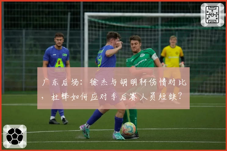 广东后场：徐杰与胡明轩伤情对比，杜锋如何应对季后赛人员短缺？