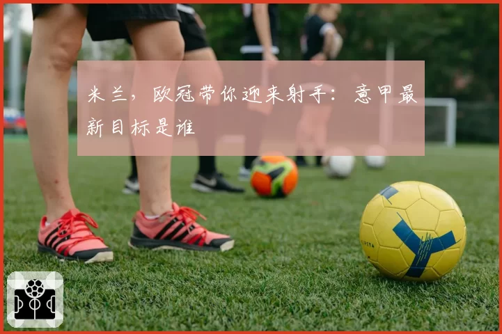 米兰,欧冠带你迎来射手:意甲最新目标是谁