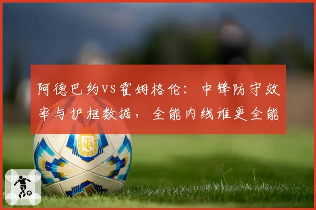 阿德巴约vs霍姆格伦：中锋防守效率与护框数据，全能内线谁更全能