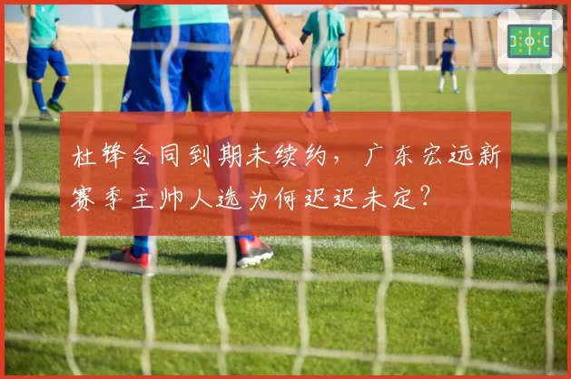 杜锋合同到期未续约，广东宏远新赛季主帅人选为何迟迟未定？
