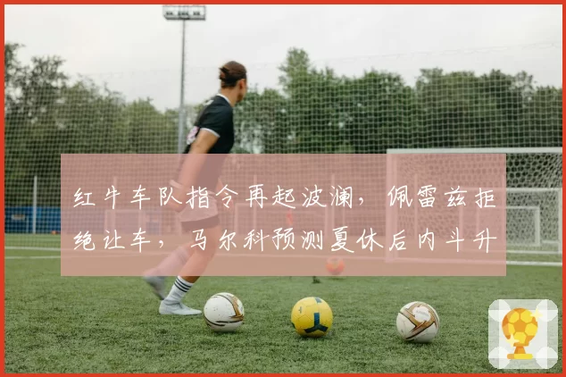 红牛车队指令再起波澜，佩雷兹拒绝让车，马尔科预测夏休后内斗升级