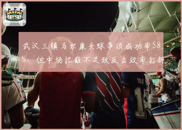武汉三镇马尔康头球争顶成功率58%，但中场拦截不足致反击效率打折扣