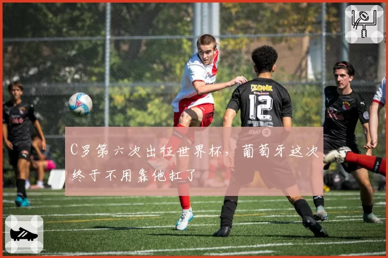 C罗第六次出征世界杯，葡萄牙这次终于不用靠他扛了
