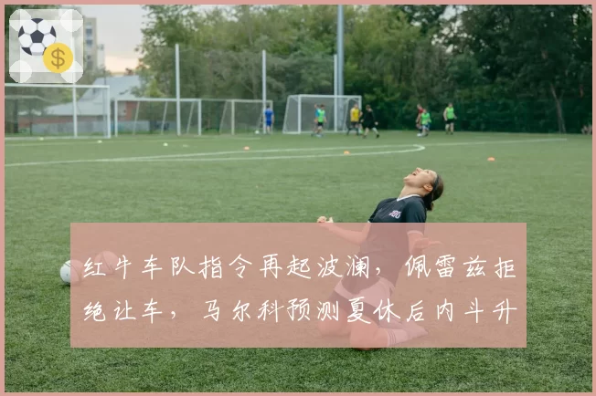 红牛车队指令再起波澜，佩雷兹拒绝让车，马尔科预测夏休后内斗升级