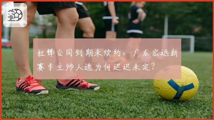 杜锋合同到期未续约，广东宏远新赛季主帅人选为何迟迟未定？