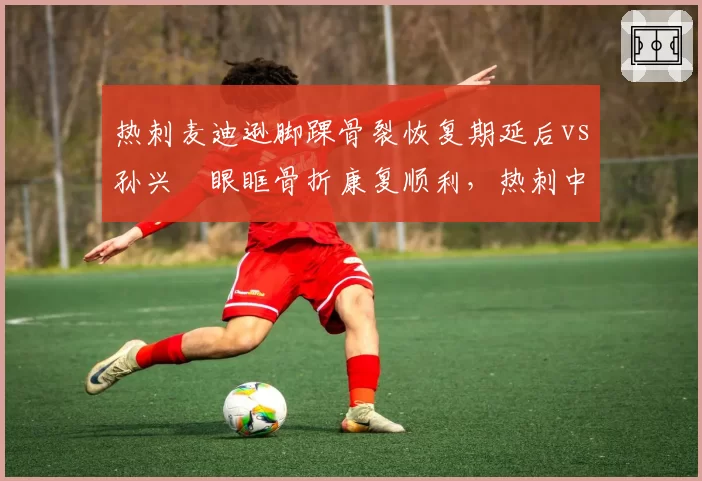 热刺麦迪逊脚踝骨裂恢复期延后vs孙兴慜眼眶骨折康复顺利，热刺中场核心恢复速度遭质疑