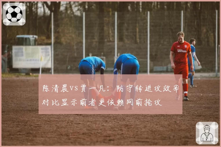 陈清晨vs贾一凡:防守转进攻效率对比显示前者更依赖网前抢攻